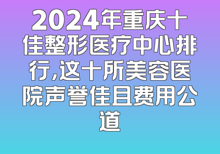 2024年重庆十佳整形医疗中心排行，这十所美容医院声誉佳且费用公道