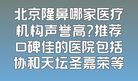 北京隆鼻哪家医疗机构声誉高？推荐口碑佳的医院包括协和天坛圣嘉荣等