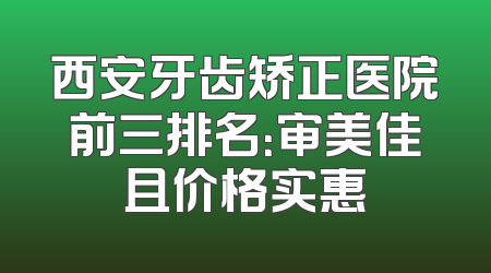 西安牙齿矫正医院前三排名：审美佳且价格实惠