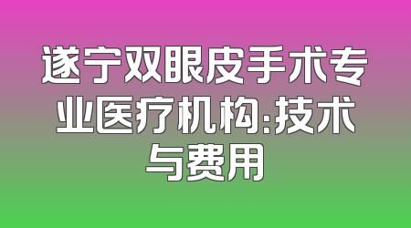 遂宁双眼皮手术专业医疗机构：技术与费用