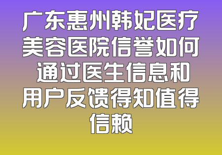 广东惠州韩妃医疗美容医院信誉如何 通过医生信息和用户反馈得知值得信赖