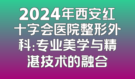 2024年西安红十字会医院整形外科：专业美学与精湛技术的融合