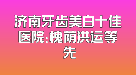 济南牙齿美白十佳医院：槐荫洪运等領先