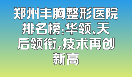 郑州丰胸整形医院排名榜：华领、天后领衔，技术再创新高