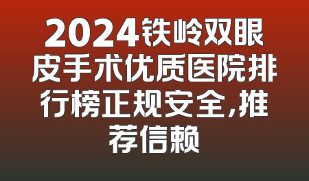 2024铁岭双眼皮手术优质医院排行榜正规安全，推荐信赖