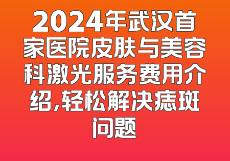 2024年武汉首家医院皮肤与美容科激光服务费用介绍，轻松解决痣斑问题
