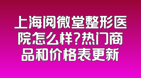 上海阅微堂整形医院怎么样？热门商品和价格表更新