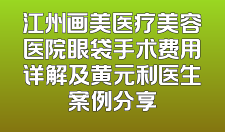 江州画美医疗美容医院眼袋手术费用详解及黄元利医生案例分享