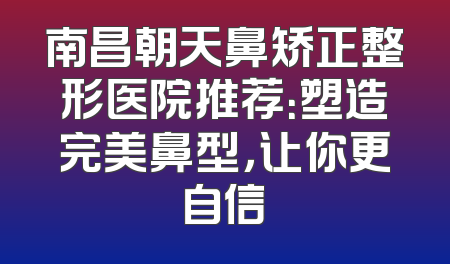 南昌朝天鼻矫正整形医院推荐：塑造完美鼻型，让你更自信