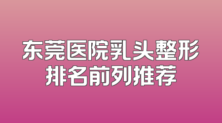 东莞医院乳头整形排名前列推荐