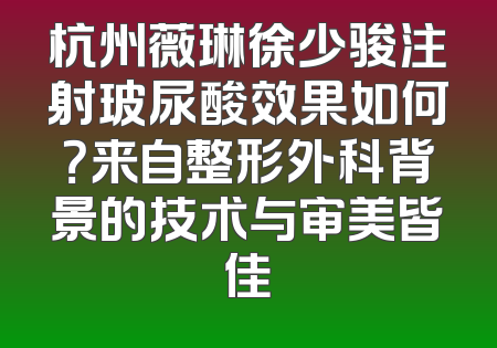杭州薇琳徐少骏注射玻尿酸效果如何？来自整形外科背景的技术与审美皆佳