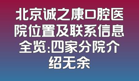 北京诚之康口腔医院位置及联系信息全览：四家分院介绍无余