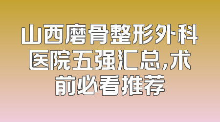 山西磨骨整形外科医院五强汇总，术前必看推荐
