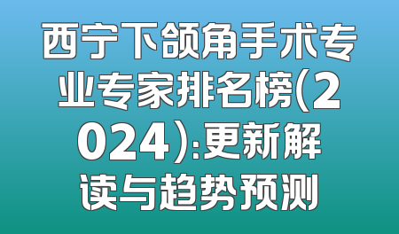 西宁下颌角手术专业专家排名榜（2024）：更新解读与趋势预测