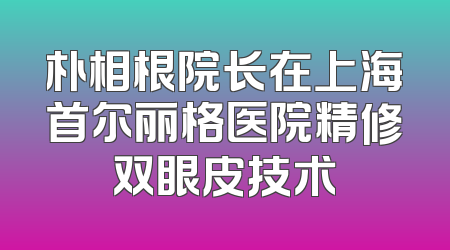 朴相根院长在上海首尔丽格医院精修双眼皮技术