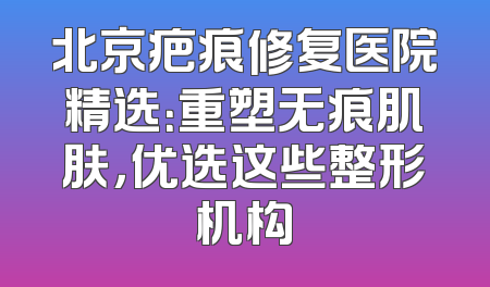 北京疤痕修复医院精选：重塑无痕肌肤，优选这些整形机构