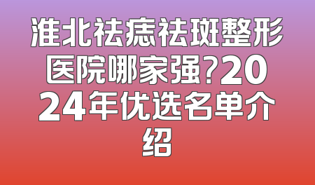 淮北祛痣祛斑整形医院哪家强？2024年优选名单介绍