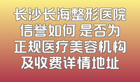 长沙长海整形医院信誉如何 是否为正规医疗美容机构及收费详情地址