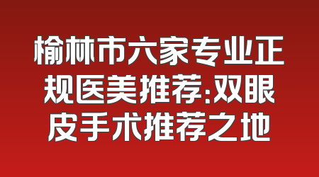 榆林市六家专业正规医美推荐：双眼皮手术推荐之地