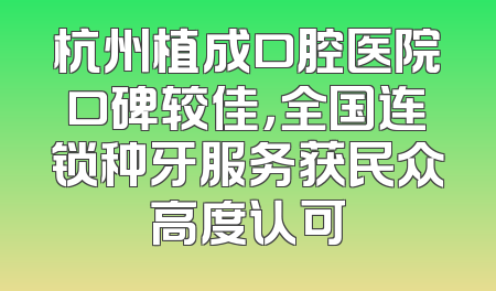 杭州植成口腔医院口碑较佳，全国连锁种牙服务获民众高度认可