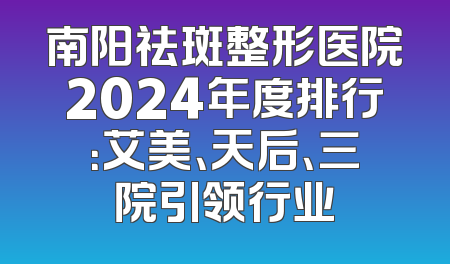 南阳祛斑整形医院2024年度排行：艾美、天后、三院引领行业