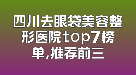 四川去眼袋美容整形医院top7榜单，推荐前三