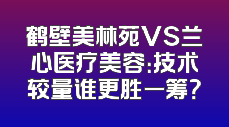 鹤壁美林苑VS兰心医疗美容：技术较量谁更胜一筹？