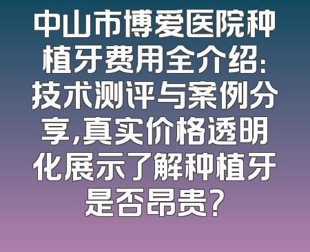中山市博爱医院种植牙费用全介绍：技术测评与案例分享，真实价格透明化展示了解种植牙是否昂贵？