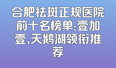 合肥祛斑正规医院前十名榜单：壹加壹、天鹅湖领衔推荐