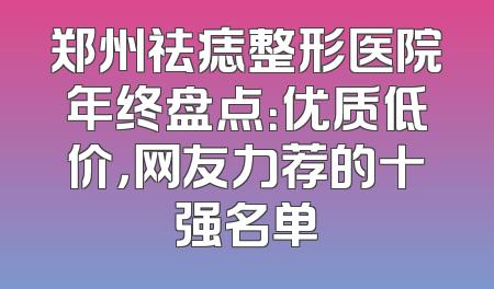 郑州祛痣整形医院年终盘点：优质低价，网友力荐的十强名单