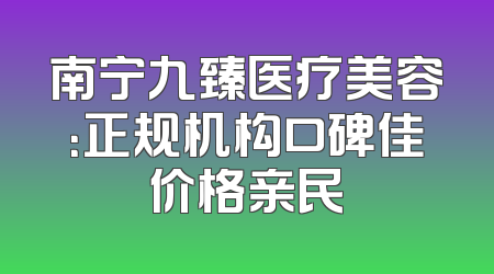 南宁九臻医疗美容：正规机构口碑佳价格亲民