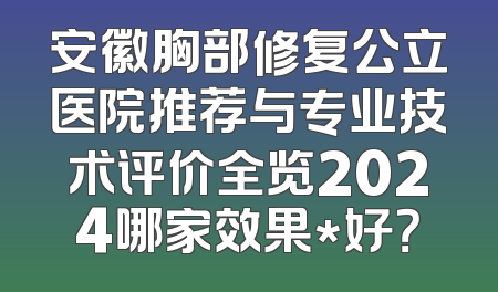 安徽胸部修复公立医院推荐与专业技术评价全览2024哪家效果*好？