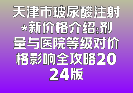 天津市玻尿酸注射*新价格介绍：剂量与医院等级对价格影响全攻略2024版