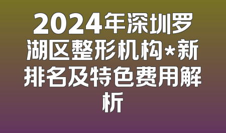 2024年深圳罗湖区整形机构*新排名及特色费用解析