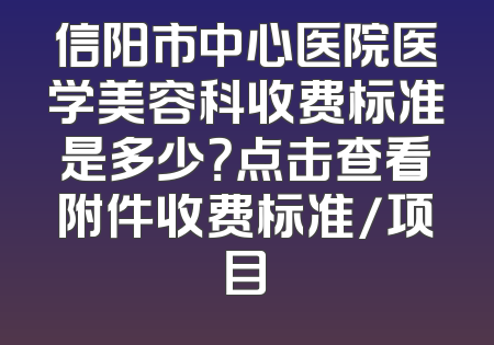 信阳市中心医院医学美容科收费标准是多少？点击查看附件收费标准/项目