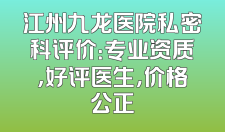 江州九龙医院私密科评价：专业资质，好评医生，价格公正
