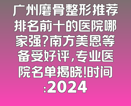 广州磨骨整形推荐排名前十的医院哪家强？南方美恩等备受好评，专业医院名单揭晓！时间：2024