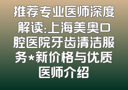 推荐专业医师深度解读：上海美奥口腔医院牙齿清洁服务*新价格与优质医师介绍