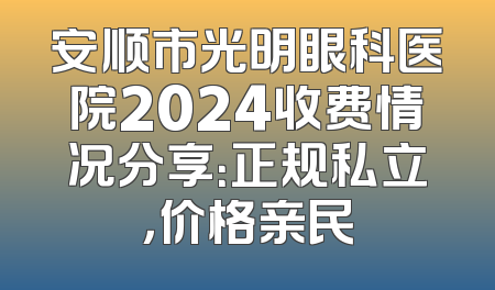 安顺市光明眼科医院2024收费情况分享：正规私立，价格亲民