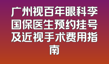 广州视百年眼科李国保医生预约挂号及近视手术费用指南