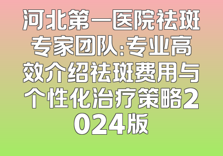 河北第一医院祛斑专家团队：专业高效介绍祛斑费用与个性化治疗策略2024版