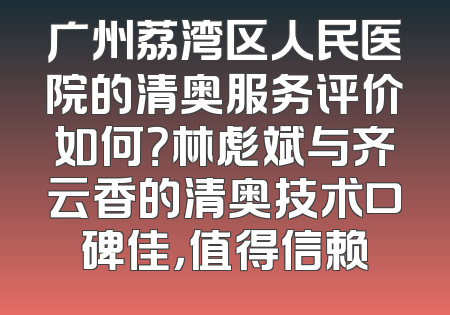 广州荔湾区人民医院的清奥服务评价如何？林彪斌与齐云香的清奥技术口碑佳，值得信赖