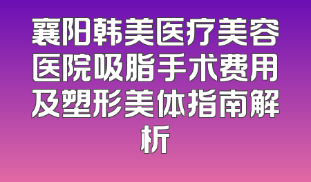襄阳韩美医疗美容医院吸脂手术费用及塑形美体指南解析
