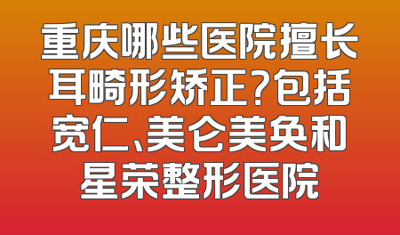 重庆哪些医院擅长耳畸形矫正？包括宽仁、美仑美奂和星荣整形医院