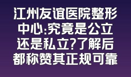 江州友谊医院整形中心：究竟是公立还是私立？了解后都称赞其正规可靠