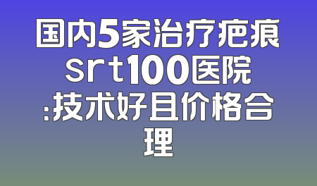 国内5家治疗疤痕srt100医院：技术好且价格合理