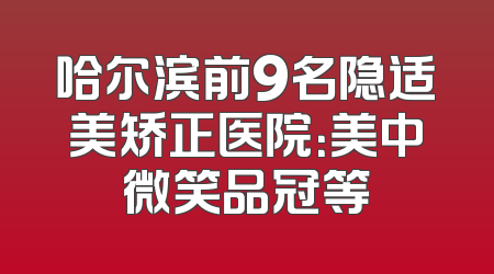 哈尔滨前9名隐适美矫正医院：美中微笑品冠等