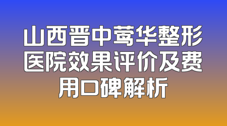 山西晋中莺华整形医院效果评价及费用口碑解析