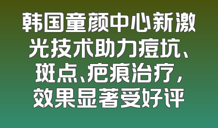 韩国童颜中心新激光技术助力痘坑、斑点、疤痕治疗，效果显著受好评