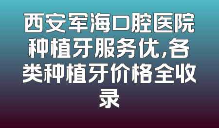 西安军海口腔医院种植牙服务优，各类种植牙价格全收录